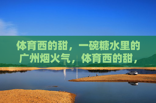 体育西的甜，一碗糖水里的广州烟火气，体育西的甜，一碗糖水里的广州烟火气