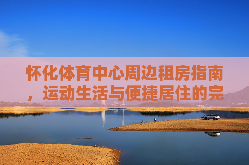 怀化体育中心周边租房指南，运动生活与便捷居住的完美融合，怀化体育中心周边租房，运动生活与便捷居住的完美融合
