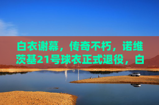 白衣谢幕，传奇不朽，诺维茨基21号球衣正式退役，白衣谢幕，传奇不朽，诺维茨基21号球衣正式退役