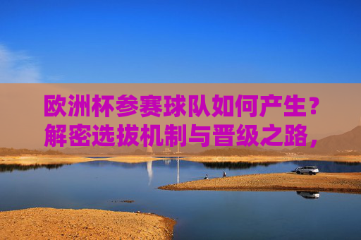 欧洲杯参赛球队如何产生?解密选拔机制与晋级之路,欧洲杯参赛球队产生机制,选拔与晋级之路 欧洲杯参赛球队如何产生?解密选拔机制与晋级之路,欧洲杯参赛球队产生机制,选拔与晋级之路