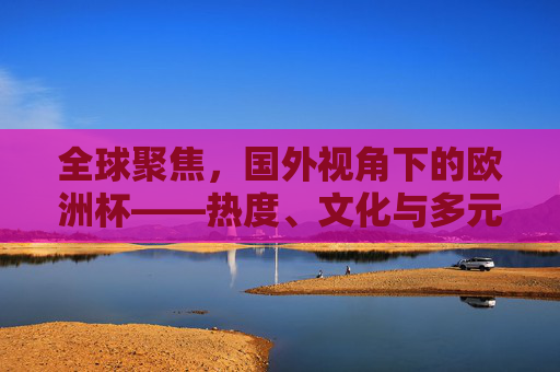 全球聚焦,国外视角下的欧洲杯——热度、文化与多元解读,全球聚焦,国外视角下的欧洲杯热度、文化与多元解读 全球聚焦,国外视角下的欧洲杯——热度、文化与多元解读,全球聚焦,国外视角下的欧洲杯热度、文化与多元解读