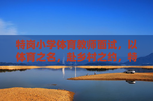 特岗小学体育教师面试，以体育之名，赴乡村之约，特岗小学体育教师面试，以体育之名，赴乡村之约
