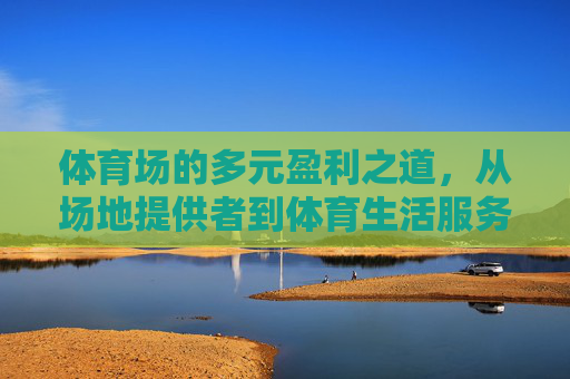 体育场的多元盈利之道,从场地提供者到体育生活服务商的蜕变,体育场,从场地提供者到体育生活服务商的多元盈利蜕变 体育场的多元盈利之道,从场地提供者到体育生活服务商的蜕变,体育场,从场地提供者到体育生活服务商的多元盈利蜕变