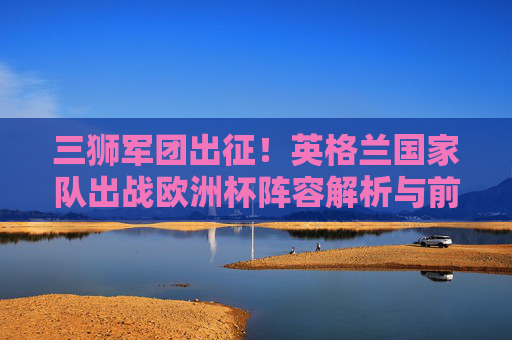 三狮军团出征！英格兰国家队出战欧洲杯阵容解析与前景展望，三狮军团出征欧洲杯，阵容解析与前景展望