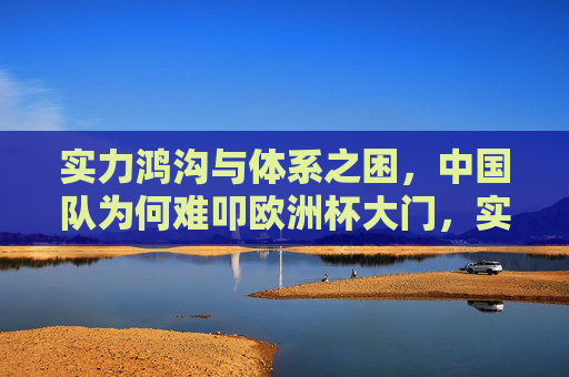 实力鸿沟与体系之困,中国队为何难叩欧洲杯大门,实力鸿沟与体系之困,中国队难叩欧洲杯大门 实力鸿沟与体系之困,中国队为何难叩欧洲杯大门,实力鸿沟与体系之困,中国队难叩欧洲杯大门