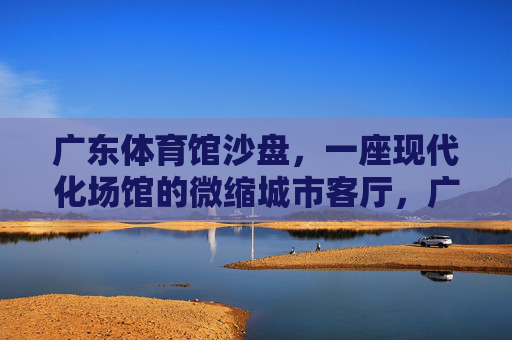 广东体育馆沙盘，一座现代化场馆的微缩城市客厅，广东体育馆沙盘，现代化场馆的微缩城市客厅
