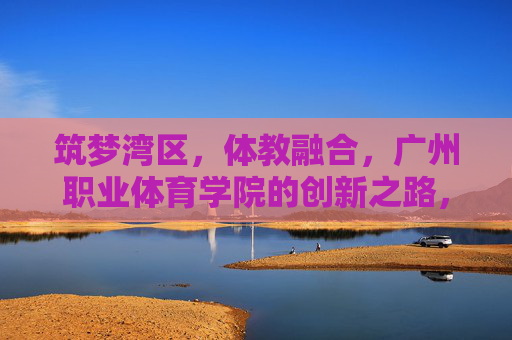 筑梦湾区,体教融合,广州职业体育学院的创新之路,筑梦湾区 体教融合 广州职业体育学院的创新之路 筑梦湾区,体教融合,广州职业体育学院的创新之路,筑梦湾区 体教融合 广州职业体育学院的创新之路