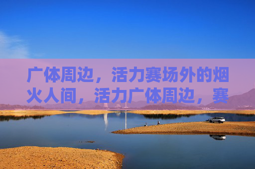 广体周边,活力赛场外的烟火人间,活力广体周边,赛场外的烟火人间 广体周边,活力赛场外的烟火人间,活力广体周边,赛场外的烟火人间
