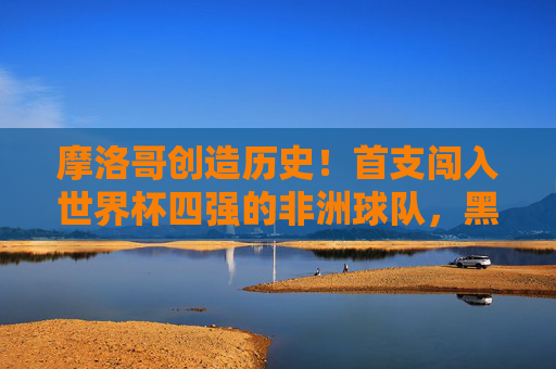 摩洛哥创造历史！首支闯入世界杯四强的非洲球队，黑马闪耀卡塔尔，摩洛哥创造历史！首支非洲球队闯入世界杯四强
