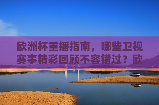欧洲杯重播指南，哪些卫视赛事精彩回顾不容错过？欧洲杯卫视赛事重播，精彩回顾不容错过