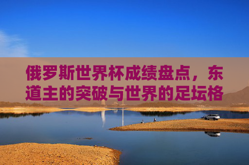 俄罗斯世界杯成绩盘点,东道主的突破与世界的足坛格局,俄罗斯世界杯成绩盘点,东道主突破与世界足坛格局 俄罗斯世界杯成绩盘点,东道主的突破与世界的足坛格局,俄罗斯世界杯成绩盘点,东道主突破与世界足坛格局