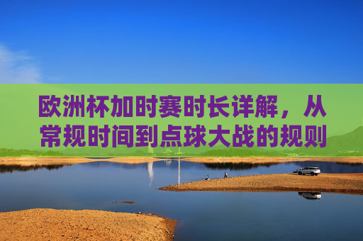 欧洲杯加时赛时长详解,从常规时间到点球大战的规则全解析,欧洲杯加时赛规则全解析,从常规时间到点球大战 欧洲杯加时赛时长详解,从常规时间到点球大战的规则全解析,欧洲杯加时赛规则全解析,从常规时间到点球大战