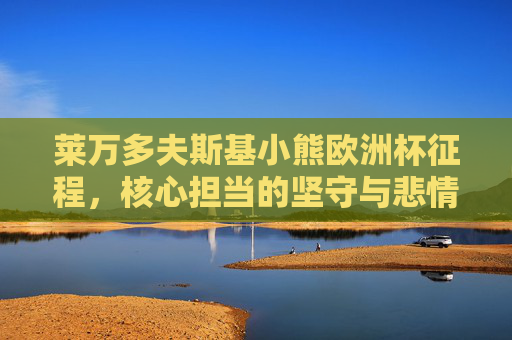 莱万多夫斯基小熊欧洲杯征程,核心担当的坚守与悲情英雄的底色,莱万小熊欧洲杯征程,核心担当的坚守与悲情英雄底色 莱万多夫斯基小熊欧洲杯征程,核心担当的坚守与悲情英雄的底色,莱万小熊欧洲杯征程,核心担当的坚守与悲情英雄底色