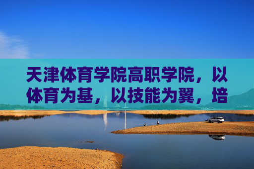 天津体育学院高职学院，以体育为基，以技能为翼，培育新时代体育技能人才，天津体育学院高职学院，体育为基、技能为翼，培育新时代体育技能人才