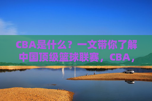 CBA是什么?一文带你了解中国顶级篮球联赛,CBA,一文了解中国顶级篮球联赛 CBA是什么?一文带你了解中国顶级篮球联赛,CBA,一文了解中国顶级篮球联赛
