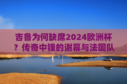 吉鲁为何缺席2024欧洲杯?传奇中锋的谢幕与法国队的新征程,吉鲁缺席2024欧洲杯,传奇中锋谢幕与法国队新征程 吉鲁为何缺席2024欧洲杯?传奇中锋的谢幕与法国队的新征程,吉鲁缺席2024欧洲杯,传奇中锋谢幕与法国队新征程