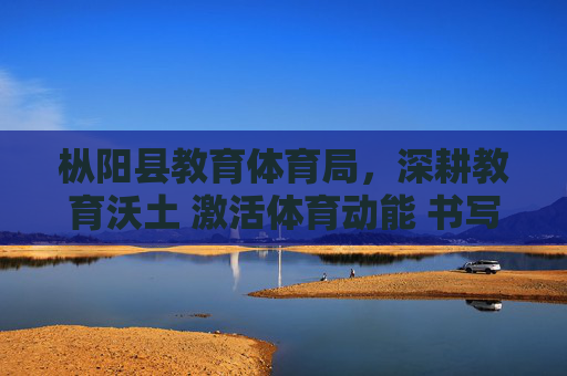 枞阳县教育体育局，深耕教育沃土 激活体育动能 书写民生幸福新答卷，枞阳县教育体育局深耕教育沃土激活体育动能 书写民生幸福新答卷