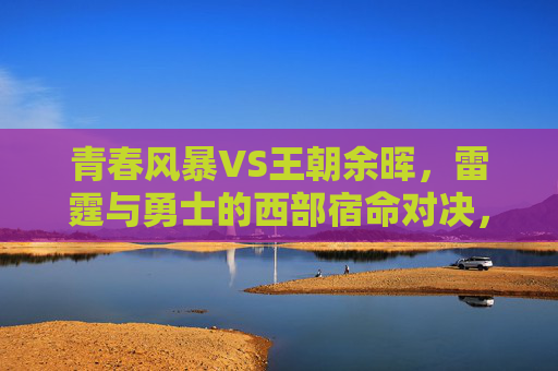 青春风暴VS王朝余晖,雷霆与勇士的西部宿命对决,青春风暴VS王朝余晖,雷霆与勇士西部宿命对决 青春风暴VS王朝余晖,雷霆与勇士的西部宿命对决,青春风暴VS王朝余晖,雷霆与勇士西部宿命对决