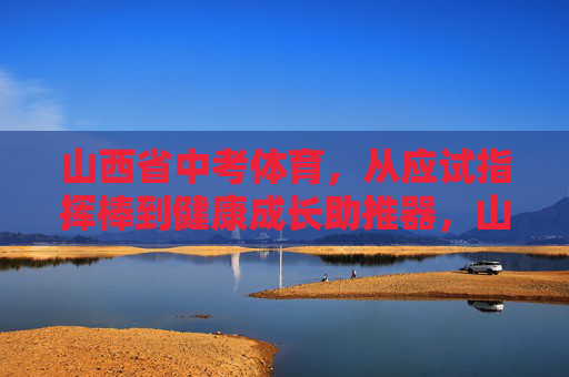 山西省中考体育，从应试指挥棒到健康成长助推器，山西省中考体育，从应试指挥棒到健康成长助推器