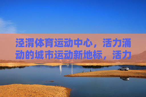 泾渭体育运动中心,活力涌动的城市运动新地标,活力涌动的城市运动新地标 泾渭体育运动中心,活力涌动的城市运动新地标,活力涌动的城市运动新地标