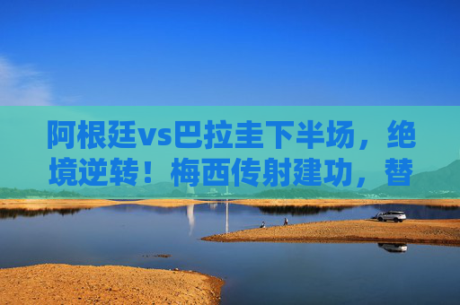 阿根廷vs巴拉圭下半场，绝境逆转！梅西传射建功，替补奇兵绝杀救主，阿根廷下半场绝境逆转！梅西传射替补奇兵绝杀巴拉圭