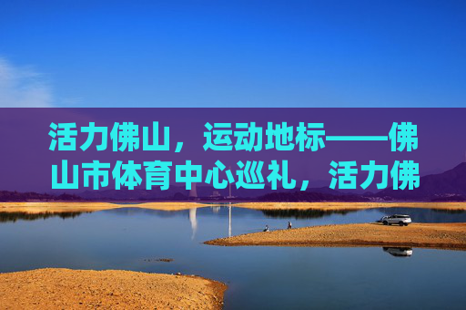 活力佛山,运动地标——佛山市体育中心巡礼,活力佛山运动地标巡礼,佛山市体育中心 活力佛山,运动地标——佛山市体育中心巡礼,活力佛山运动地标巡礼,佛山市体育中心