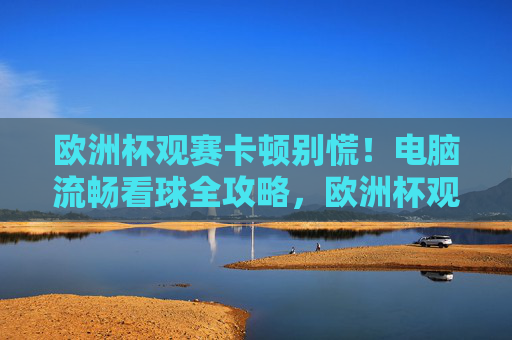 欧洲杯观赛卡顿别慌!电脑流畅看球全攻略,欧洲杯观赛卡顿别慌!电脑流畅看球全攻略 欧洲杯观赛卡顿别慌!电脑流畅看球全攻略,欧洲杯观赛卡顿别慌!电脑流畅看球全攻略