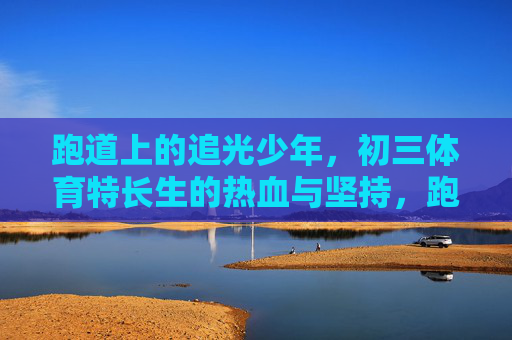 跑道上的追光少年,初三体育特长生的热血与坚持,跑道追光,初三体育特长生的热血与坚持 跑道上的追光少年,初三体育特长生的热血与坚持,跑道追光,初三体育特长生的热血与坚持