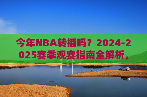 今年NBA转播吗?2024-2025赛季观赛指南全解析,2024-2025赛季NBA转播与观赛指南全解析 今年NBA转播吗?2024-2025赛季观赛指南全解析,2024-2025赛季NBA转播与观赛指南全解析