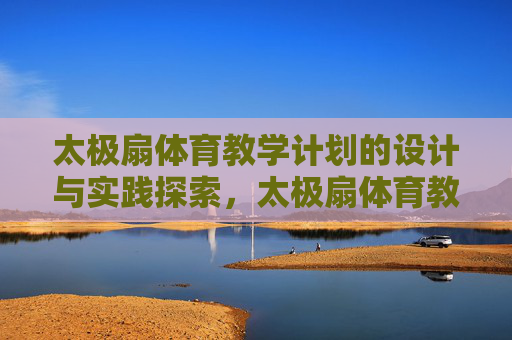 太极扇体育教学计划的设计与实践探索,太极扇体育教学计划的设计与实践探索 太极扇体育教学计划的设计与实践探索,太极扇体育教学计划的设计与实践探索