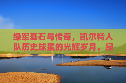 绿军基石与传奇,凯尔特人队历史球星的光辉岁月,绿军基石与传奇,凯尔特人队历史球星光辉岁月 绿军基石与传奇,凯尔特人队历史球星的光辉岁月,绿军基石与传奇,凯尔特人队历史球星光辉岁月
