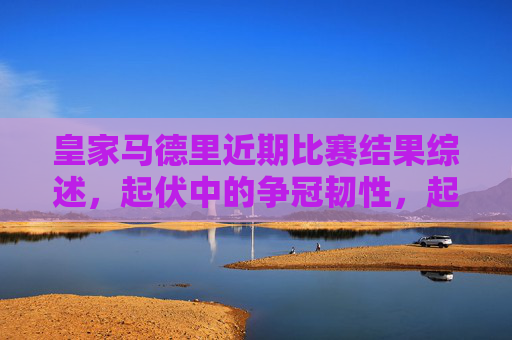 皇家马德里近期比赛结果综述，起伏中的争冠韧性，起伏中的韧性，皇马近期争冠路综述