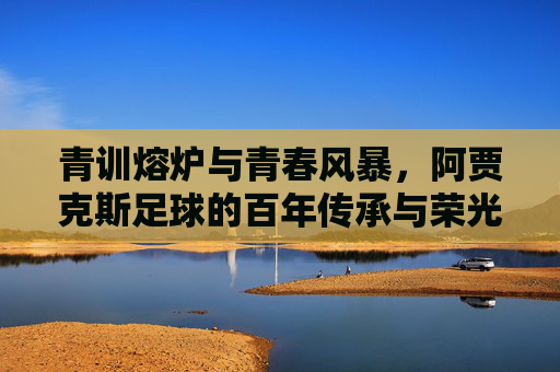 青训熔炉与青春风暴,阿贾克斯足球的百年传承与荣光,青训熔炉与青春风暴,阿贾克斯百年传承与荣光 青训熔炉与青春风暴,阿贾克斯足球的百年传承与荣光,青训熔炉与青春风暴,阿贾克斯百年传承与荣光