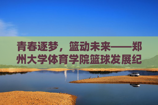 青春逐梦,篮动未来——郑州大学体育学院篮球发展纪实,青春逐梦,篮动未来——郑州大学体育学院篮球发展纪实 青春逐梦,篮动未来——郑州大学体育学院篮球发展纪实,青春逐梦,篮动未来——郑州大学体育学院篮球发展纪实
