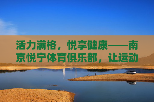 活力满格,悦享健康——南京悦宁体育俱乐部,让运动成为生活的一部分,活力满格,悦享健康——南京悦宁体育俱乐部,运动融入生活 活力满格,悦享健康——南京悦宁体育俱乐部,让运动成为生活的一部分,活力满格,悦享健康——南京悦宁体育俱乐部,运动融入生活