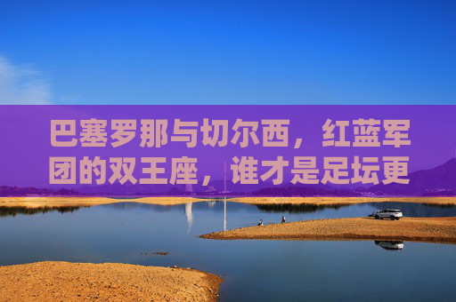 巴塞罗那与切尔西，红蓝军团的双王座，谁才是足坛更厉害的存在？红蓝双王座，巴塞罗那与切尔西，谁更厉害？