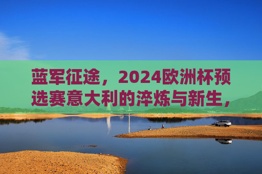 蓝军征途，2024欧洲杯预选赛意大利的淬炼与新生，蓝军征途，2024欧洲杯预选赛的淬炼与新生