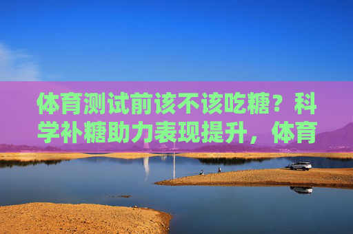 体育测试前该不该吃糖?科学补糖助力表现提升,体育测试前科学补糖,助力表现提升 体育测试前该不该吃糖?科学补糖助力表现提升,体育测试前科学补糖,助力表现提升