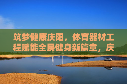 筑梦健康庆阳，体育器材工程赋能全民健身新篇章，庆阳体育器材工程赋能全民健身新篇章