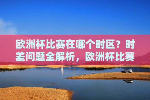 欧洲杯比赛在哪个时区?时差问题全解析,欧洲杯比赛时区及时差全解析 欧洲杯比赛在哪个时区?时差问题全解析,欧洲杯比赛时区及时差全解析