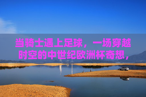 当骑士遇上足球，一场穿越时空的中世纪欧洲杯奇想，穿越时空的骑士足球，中世纪欧洲杯奇想