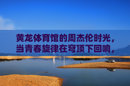 黄龙体育馆的周杰伦时光,当青春旋律在穹顶下回响,黄龙体育馆穹顶下,周杰伦的青春旋律回响 黄龙体育馆的周杰伦时光,当青春旋律在穹顶下回响,黄龙体育馆穹顶下,周杰伦的青春旋律回响