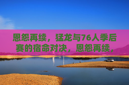 恩怨再续,猛龙与76人季后赛的宿命对决,恩怨再续,猛龙与76人季后赛宿命对决 恩怨再续,猛龙与76人季后赛的宿命对决,恩怨再续,猛龙与76人季后赛宿命对决