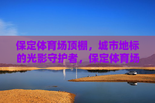 保定体育场顶棚,城市地标的光影守护者,保定体育场顶棚,城市地标的光影守护者 保定体育场顶棚,城市地标的光影守护者,保定体育场顶棚,城市地标的光影守护者