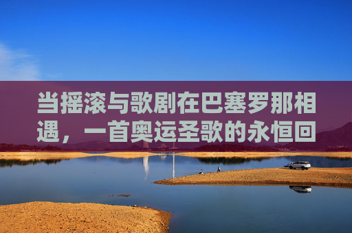 当摇滚与歌剧在巴塞罗那相遇,一首奥运圣歌的永恒回响,巴塞罗那,摇滚与歌剧交响下的奥运圣歌永恒回响 当摇滚与歌剧在巴塞罗那相遇,一首奥运圣歌的永恒回响,巴塞罗那,摇滚与歌剧交响下的奥运圣歌永恒回响