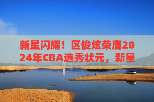 新星闪耀!区俊炫荣膺2024年CBA选秀状元,新星闪耀!区俊炫荣膺2024年CBA选秀状元 新星闪耀!区俊炫荣膺2024年CBA选秀状元,新星闪耀!区俊炫荣膺2024年CBA选秀状元