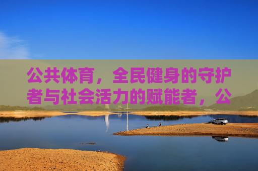 公共体育，全民健身的守护者与社会活力的赋能者，公共体育，守护全民健身，赋能社会活力