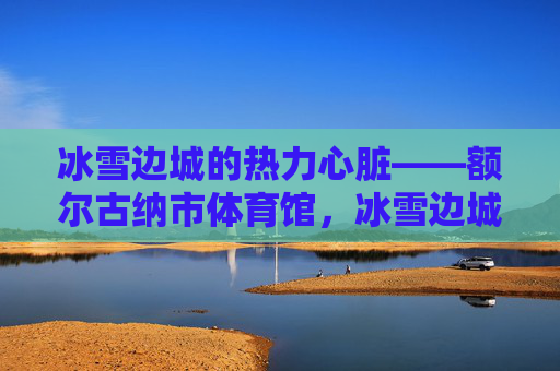 冰雪边城的热力心脏——额尔古纳市体育馆，冰雪边城的热力心脏——额尔古纳市体育馆