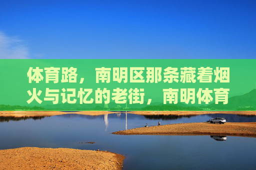 体育路,南明区那条藏着烟火与记忆的老街,南明体育路,藏着烟火与记忆的老街 体育路,南明区那条藏着烟火与记忆的老街,南明体育路,藏着烟火与记忆的老街