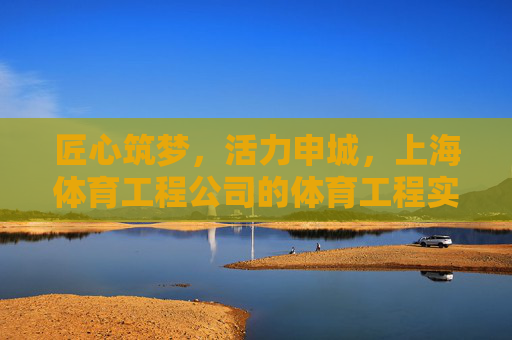 匠心筑梦,活力申城,上海体育工程公司的体育工程实践与创新,匠心筑梦活力申城,上海体育工程公司体育工程实践与创新 匠心筑梦,活力申城,上海体育工程公司的体育工程实践与创新,匠心筑梦活力申城,上海体育工程公司体育工程实践与创新